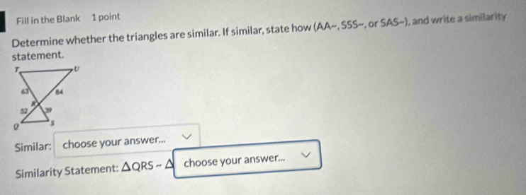 Fill in the Blank 1 point 
Determine whether the triangles are similar. If similar, state how (AA~, SSS~, or SAS~), and write a similarity 
statement. 
Similar: choose your answer... 
Similarity Statement: △ QRSsim △ choose your answer...