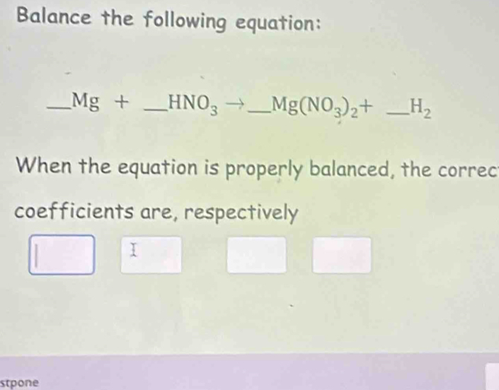 Balance the following equation: 
_ Mg+ _  HNO_3 overline  _ Mg(NO_3)_2+ _  H_2
When the equation is properly balanced, the correc 
coefficients are, respectively 
I 
stpone