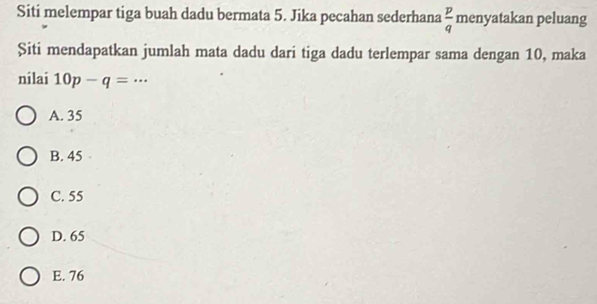 Siti melempar tiga buah dadu bermata 5. Jika pecahan sederhana menyatakan peluang
 p/q 
Șiti mendapatkan jumlah mata dadu dari tiga dadu terlempar sama dengan 10, maka
nilai 10p-q=·s
A. 35
B. 45
C. 55
D. 65
E. 76