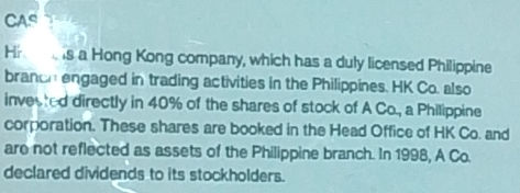 CAS 
Hr s a Hong Kong company, which has a duly licensed Philippine 
branch engaged in trading activities in the Philippines. HK Co. also 
invected directly in 40% of the shares of stock of A Co., a Philippine 
corporation. These shares are booked in the Head Office of HK Co. and 
are not reflected as assets of the Philippine branch. In 1998, A Co. 
declared dividends to its stockholders.