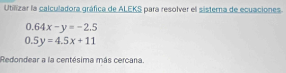 Utilizar la calculadora gráfica de ALEKS para resolver el sistema de ecuaciones.
0.64x-y=-2.5
0.5y=4.5x+11
Redondear a la centésima más cercana.