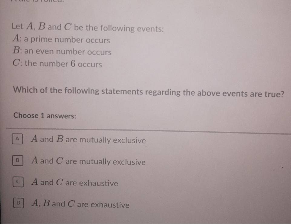 Let A, B and C be the following events:
A: a prime number occurs
B: an even number occurs
C: the number 6 occurs
Which of the following statements regarding the above events are true?
Choose 1 answers:
AA and B are mutually exclusive
B A and C are mutually exclusive
c A and C are exhaustive
D A, B and C are exhaustive