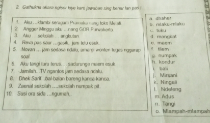 Gathukna ukara ngisor kiye karo jawaban sing bener lan pas !
1. Aku ...klambi seragam Pramuka nang toko Melati a dhahar
2 Angger Minggu aku .. nang GOR Purwokerto b. miaku-miaku c. tuku
3. Aku sekolah angkutan d. mangkat
4. Reva pas saur ..gasik, jam telu esuk e. maem
5. Novan .. jam sedasa ndallu, amargi wonten tugas nggarap f tilem
soal. y. numpak
6. Aku tangi turu terus..., sadurunge maer esuk h. kondur
7. Jamilah...TV ngantos jam sedasa ndalu. l. bali
8. Dhek Sarif.bal-balan bareng kanca-kanca. j. Mirsani
9. Zaenal sekolah ..._sekolah numpak pit. k. Ningali 1. Ndeleng
10. Susi ora sida ...ngumah.. m. Adus
n. Tangi
o. Mlampah-mlampah