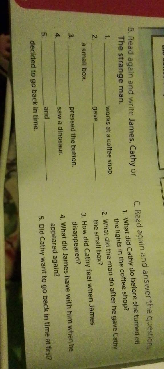 Read again and answer the questions 
B. Read again and write James, Cathy or 
1. What did Cathy do before she turned off 
The strange man. 
the lights in the coffee shop? 
1._ 
2. What did the man do after he gave Cathy 
works at a coffee shop. 
2. _gave 
_the small box? 
a small box. 
3. How did Cathy feel when James 
3._ 
pressed the button. 
disappeared? 
4. What did James have with him when he 
4. _saw a dinosaur. 
appeared again? 
5._ 
and 
decided to go back in time. 5. Did Cathy want to go back in time at first?