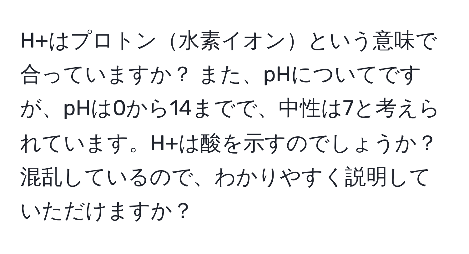 H+はプロトン水素イオンという意味で合っていますか？ また、pHについてですが、pHは0から14までで、中性は7と考えられています。H+は酸を示すのでしょうか？混乱しているので、わかりやすく説明していただけますか？