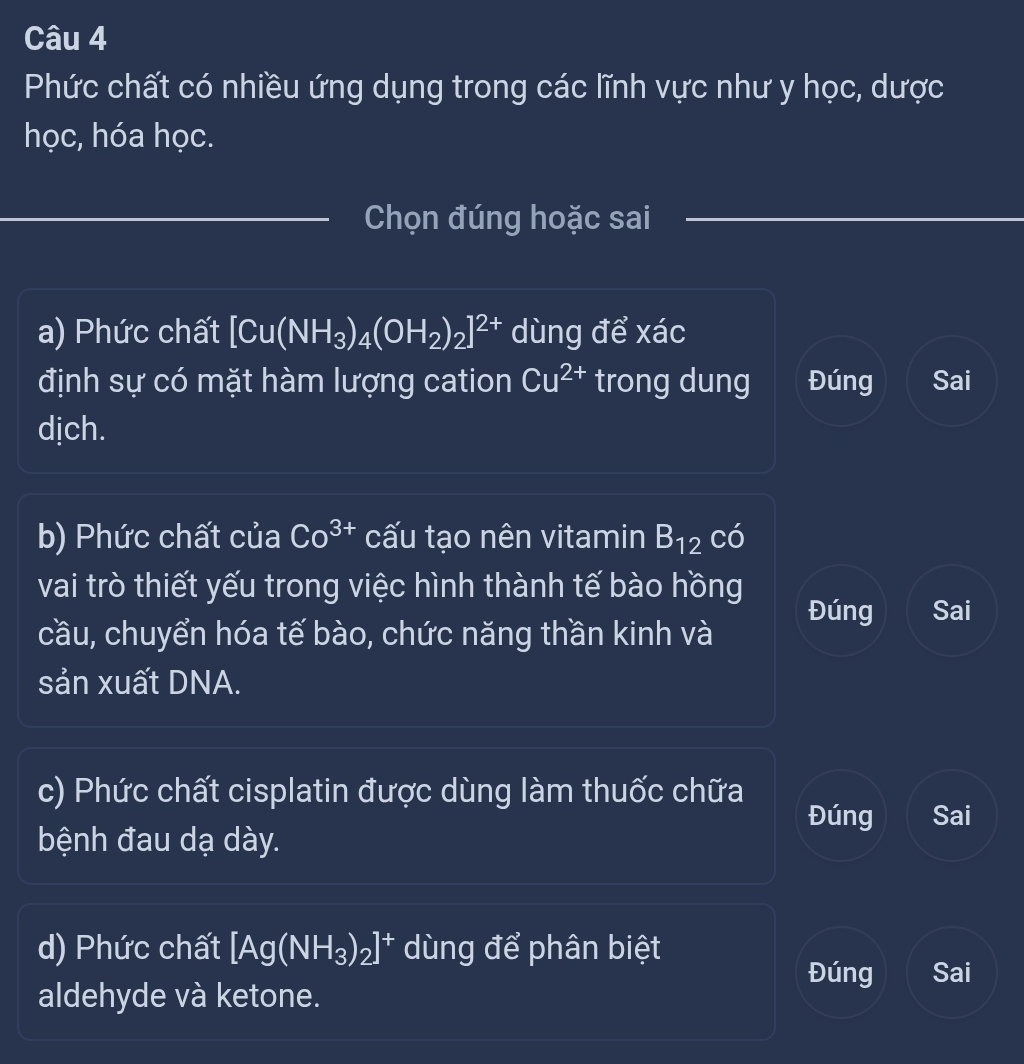 Phức chất có nhiều ứng dụng trong các lĩnh vực như y học, dược 
học, hóa học. 
Chọn đúng hoặc sai 
a) Phức chất [Cu(NH_3)_4(OH_2)_2]^2+ dùng để xác 
định sự có mặt hàm lượng cation Cu^(2+) trong dung Đúng Sai 
djch. 
b) Phức chất của Co^(3+) cấu tạo nên vitamin B_12 có 
vai trò thiết yếu trong việc hình thành tế bào hồng 
Đúng Sai 
cầu, chuyển hóa tế bào, chức năng thần kinh và 
sản xuất DNA. 
c) Phức chất cisplatin được dùng làm thuốc chữa 
Đúng Sai 
bệnh đau dạ dày. 
d) Phức chất [Ag(NH_3)_2]^+ dùng để phân biệt 
Đúng Sai 
aldehyde và ketone.