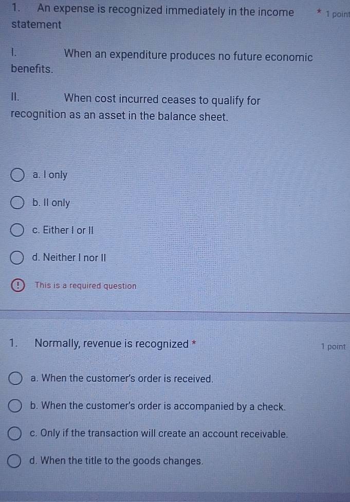 An expense is recognized immediately in the income 1 point
statement
I. When an expenditure produces no future economic
benefits.
II. When cost incurred ceases to qualify for
recognition as an asset in the balance sheet.
a. I only
b. Il only
c. Either I or II
d. Neither I nor II
This is a required question
1. Normally, revenue is recognized * 1 point
a. When the customer's order is received.
b. When the customer's order is accompanied by a check.
c. Only if the transaction will create an account receivable.
d. When the title to the goods changes.