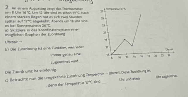 An einern Augusttag zeigt das Thermometer Temperatur in x
um 8 Uhr 16°C Ur 12 Uhr sind es schon 19°C Nach 
einem starken Regen hat es sich zwei Stunden 
später auf 17°C abgekühlt. Abends um 18 Uhr sind 25
es bei Sonnenschein 26°C 23
a) Skizziere in das Koordinatensystem einen 
möglichen Graphen der Zuordnung
21
Uhrzeit → 
” 
b) Die Zuordnung ist eine Funktion, weil jeder 17
Uhrzeit 
immer genau eine 15 4 16 18 29 2 14
B 10
zugeordnet wird. 
Die Zuordnung ist eindeutig. 
c) Betrachte nun die umgekehrte Zuordnung Temperatur — Uhrzeit. Diese Zuordnung ist 
, denn der Temperatur 17°C sind Uhr und etwa Uhr zugeordnet.