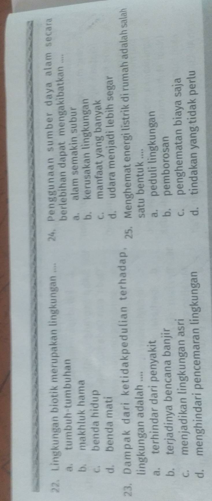 Lingkungan biotik merupakan lingkungan .... 24. Penggunaan sumber daya alam secara
a. tumbuh-tumbuhan berlebihan dapat mengakibatkan ....
b. makhluk hama a. alam semakin subur
b. kerusakan lingkungan
c. benda hidup
c. manfaat yang banyak
d. benda mati
d. udara menjadi lebìh segar
23. Dampak dari ketidakpedulian terhadap. 25. Menghemat energi listrik di rumah adalah salah
lingkungan adalah .... satu bentuk ....
a. terhindar dari penyakit a. peduli lingkungan
b. terjadinya bencana banjir b. pemborosan
c. menjadikan lingkungan asri
c. penghematan biaya saja
d. menghindari pencemaran lingkungan d. tindakan yang tidak perlu