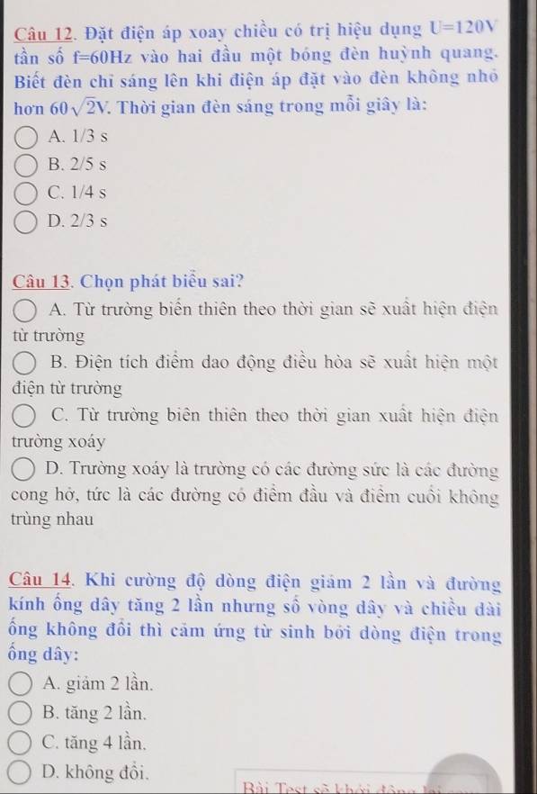 Đặt điện áp xoay chiều có trị hiệu dụng U=120V
tàn số f=60Hz vào hai đầu một bóng đèn huỳnh quang.
Biết đèn chỉ sáng lên khi điện áp đặt vào đèn không nhỏ
hon 60sqrt(2)V 7. Thời gian đèn sáng trong mỗi giây là:
A. 1/3 s
B. 2/5 s
C. 1/4 s
D. 2/3 s
Câu 13. Chọn phát biểu sai?
A. Từ trường biến thiên theo thời gian sẽ xuất hiện điện
từ trường
B. Điện tích điểm dao động điều hòa sẽ xuất hiện một
điện từ trường
C. Từ trường biên thiên theo thời gian xuất hiện điện
trường xoáy
D. Trường xoáy là trường có các đường sức là các đường
cong hở, tức là các đường có điểm đầu và điểm cuối không
trùng nhau
Câu 14. Khi cường độ dòng điện giám 2 lần và đường
kính ổng dây tăng 2 lần nhưng số vòng dây và chiều dài
ống không đổi thì cảm ứng từ sinh bới dòng điện trong
ổng dây:
A. giảm 2 lần.
B. tăng 2 lần.
C. tăng 4 lần.
D. không đồi.
Bài Test sã khởi đô