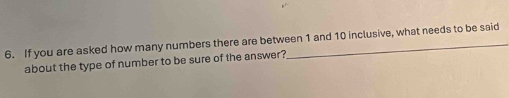 If you are asked how many numbers there are between 1 and 10 inclusive, what needs to be said 
about the type of number to be sure of the answer?