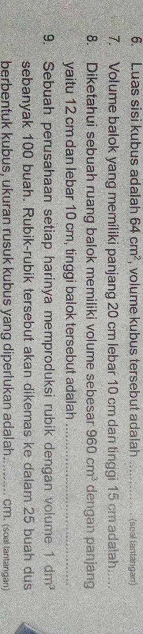 Luas sisi kubus adalah 64cm^2 , volume kubus tersebut adalah _(soal tantangan) 
7. Volume balok yang memiliki panjang 20 cm lebar 10 cm dan tinggi 15 cm adalah..... 
8. Diketahui sebuah ruang balok memiliki volume sebesar 960cm^3 dengan panjang 
yaitu 12 cm dan lebar 10 cm, tinggi balok tersebut adalah_ 
9. Sebuah perusahaan setiap harinya memproduksi rubik dengan volume 1dm^3
sebanyak 100 buah. Rubik-rubik tersebut akan dikemas ke dalam 25 buah dus 
berbentuk kubus, ukuran rusuk kubus yang diperlukan adalah _ CM. (soal tantangan)