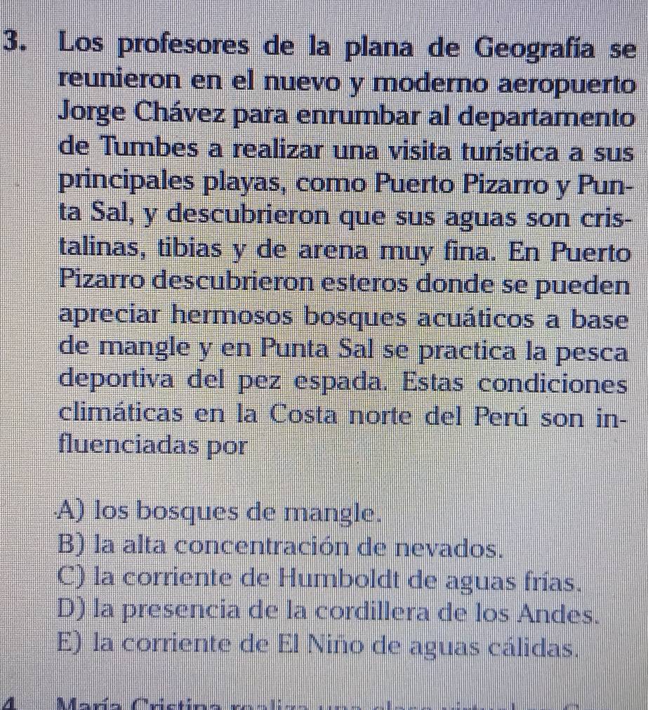 Los profesores de la plana de Geografía se
reunieron en el nuevo y moderno aeropuerto
Jorge Chávez para enrumbar al departamento
de Tumbes a realizar una visita turística a sus
principales playas, como Puerto Pizarro y Pun-
ta Sal, y descubrieron que sus aguas son cris-
talinas, tibias y de arena muy fina. En Puerto
Pizarro descubrieron esteros donde se pueden
apreciar hermosos bosques acuáticos a base
de mangle y en Punta Sal se practica la pesca
deportiva del pez espada. Estas condiciones
climáticas en la Costa norte del Perú son in-
fluenciadas por
A) los bosques de mangle.
B) la alta concentración de nevados.
C) la corriente de Humboldt de aguas frías.
D) la presencia de la cordillera de los Andes.
E) la corriente de El Niño de aguas cálidas.
A Mara Crs