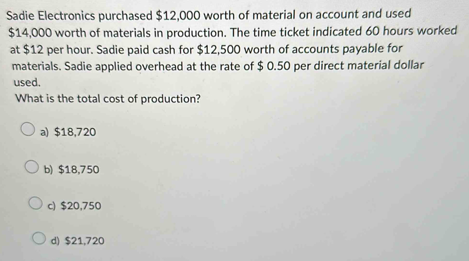 Sadie Electronics purchased $12,000 worth of material on account and used
$14,000 worth of materials in production. The time ticket indicated 60 hours worked
at $12 per hour. Sadie paid cash for $12,500 worth of accounts payable for
materials. Sadie applied overhead at the rate of $ 0.50 per direct material dollar
used.
What is the total cost of production?
a) $18,720
b) $18,750
c) $20,750
d) $21,720