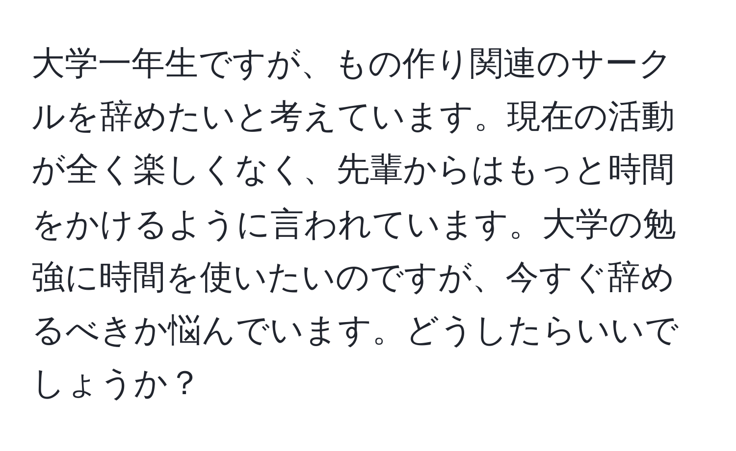 大学一年生ですが、もの作り関連のサークルを辞めたいと考えています。現在の活動が全く楽しくなく、先輩からはもっと時間をかけるように言われています。大学の勉強に時間を使いたいのですが、今すぐ辞めるべきか悩んでいます。どうしたらいいでしょうか？