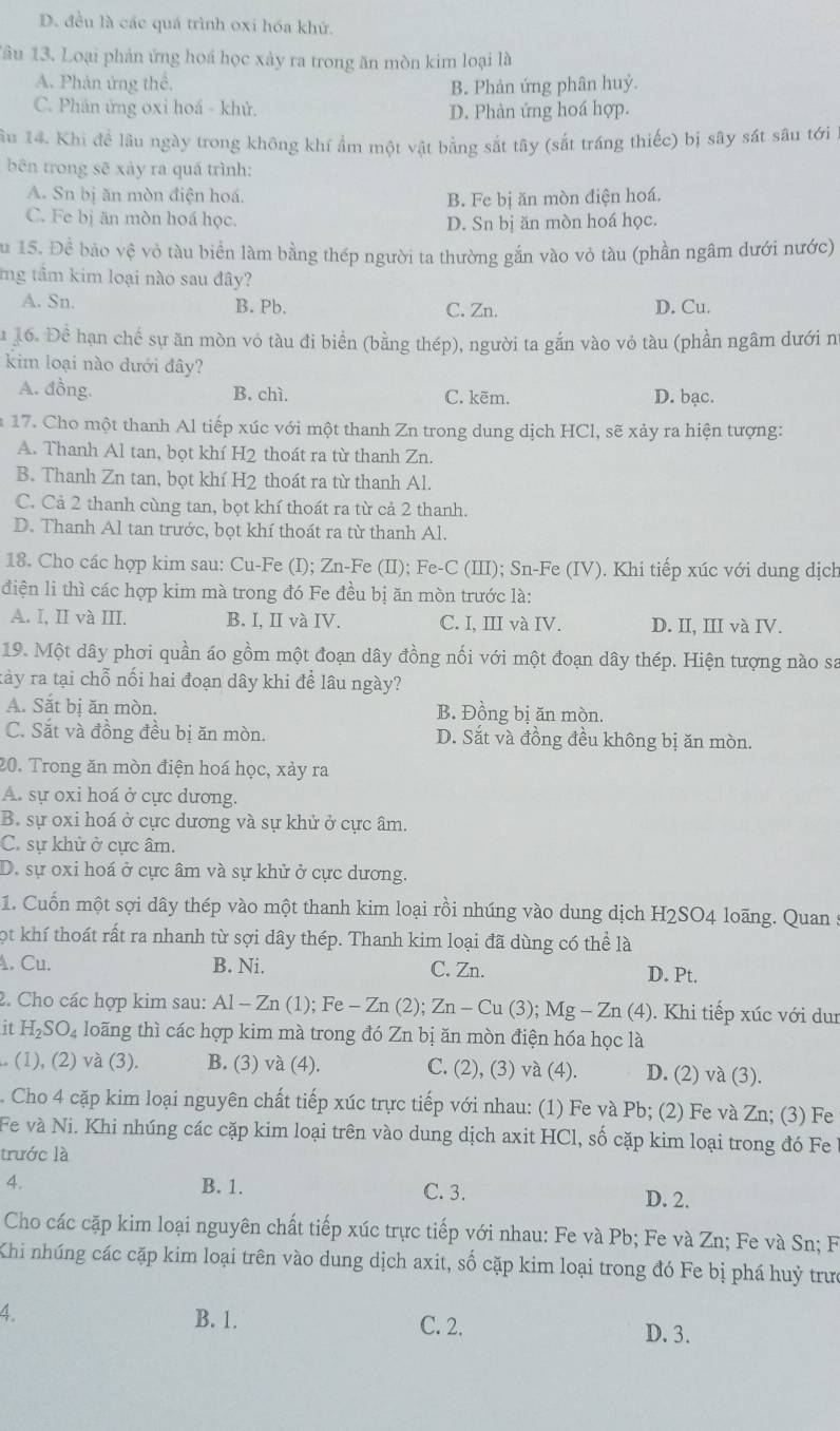 D. đều là các quá trình oxi hóa khứ.
Tâu 13. Loại phản ứng hoá học xảy ra trong ăn mòn kim loại là
A. Phản ứng thể. B. Phản ứng phân huỷ.
C. Phản ứng oxi hoá - khử. D. Phản ứng hoá hợp.
lầu 14. Khi để lâu ngày trong không khí ẩm một vật bằng sắt tây (sắt tráng thiếc) bị sây sát sâu tới 1
bên trong sẽ xảy ra quá trình:
A. Sn bị ăn mòn điện hoá.
B. Fe bị ăn mòn điện hoá.
C. Fe bị ăn mòn hoá học.
D. Sn bị ăn mòn hoá học.
Su 15. Đề bảo vệ vô tàu biển làm bằng thép người ta thường gắn vào vỏ tàu (phần ngâm dưới nước)
mg tầm kim loại nào sau đây?
A. Sn. B. Pb. C. Zn. D. Cu.
u 16. Để hạn chế sự ăn mòn vỏ tàu đi biển (bằng thép), người ta gắn vào vỏ tàu (phần ngâm đưới n
kim loại nào dưới đây?
A. đồng. B. chì. C. kẽm. D. bạc.
17. Cho một thanh Al tiếp xúc với một thanh Zn trong dung dịch HCl, sẽ xảy ra hiện tượng:
A. Thanh Al tan, bọt khí H2 thoát ra từ thanh Zn.
B. Thanh Zn tan, bọt khí H2 thoát ra từ thanh Al.
C. Cả 2 thanh cùng tan, bọt khí thoát ra từ cả 2 thanh.
D. Thanh Al tan trước, bọt khí thoát ra từ thanh Al.
18. Cho các hợp kim sau: Cu-Fe (I); Zn-Fe (II); Fe-C (III); Sn-Fe (IV). Khi tiếp xúc với dung dịch
điện li thì các hợp kim mà trong đó Fe đều bị ăn mòn trước là:
A. I, II và III. B. I, II và IV. C. I, III và IV. D. II, III và IV.
19. Một dây phơi quần áo gồm một đoạn dây đồng nối với một đoạn dây thép. Hiện tượng nào sa
tảy ra tại chỗ nối hai đoạn dây khi để lâu ngày?
A. Sắt bị ăn mòn. B. Đồng bị ăn mòn.
C. Sắt và đồng đều bị ăn mòn. D. Sắt và đồng đều không bị ăn mòn.
20. Trong ăn mòn điện hoá học, xảy ra
A. sự oxi hoá ở cực dương.
B. sự oxi hoá ở cực dương và sự khử ở cực âm.
C. sự khử ở cực âm.
D. sự oxi hoá ở cực âm và sự khử ở cực dương.
1. Cuốn một sợi dây thép vào một thanh kim loại rồi nhúng vào dung dịch H2SO4 loãng. Quan :
ọt khí thoát rất ra nhanh từ sợi dây thép. Thanh kim loại đã dùng có thể là
. Cu. B. Ni. C. Zn. D. Pt.
2. Cho các hợp kim sau: Al-Zn(1);Fe-Zn(2);Zn-Cu(3);Mg-Zn(4) ). Khi tiếp xúc với dur
it H_2SO_4 loãng thì các hợp kim mà trong đó Zn bị ăn mòn điện hóa học là
.. (1), (2) và (3). B. (3) va(4). C. (2), (3) và (4). D. (2) và (3).
Cho 4 cặp kim loại nguyên chất tiếp xúc trực tiếp với nhau: (1) Fe và Pb; (2) Fe và Zn; (3) Fe
Fe và Ni. Khi nhúng các cặp kim loại trên vào dung dịch axit HCl, số cặp kim loại trong đó Fe ở
trước là
4. B. 1. C. 3.
D. 2.
Cho các cặp kim loại nguyên chất tiếp xúc trực tiếp với nhau: Fe và Pb; Fe và Zn; Fe và Sn; F
Khi nhúng các cặp kim loại trên vào dung dịch axit, số cặp kim loại trong đó Fe bị phá huỷ trưở
4. B. 1. C. 2. D. 3.