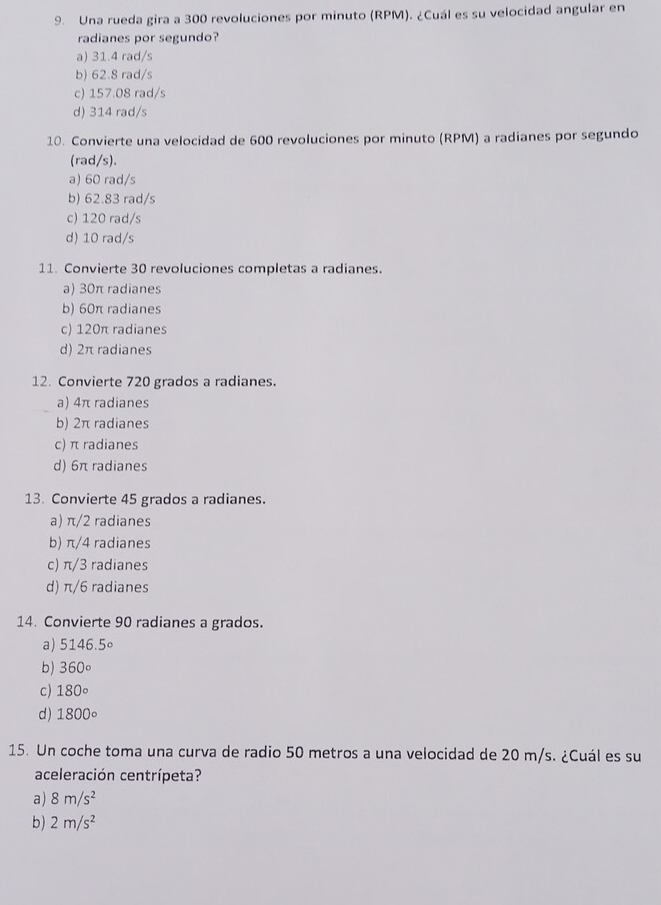 Una rueda gira a 300 revoluciones por minuto (RPM). ¿Cuál es su velocidad angular en
radianes por segundo?
a) 31.4 rad/s
b) 62.8 rad/s
c) 157.08 rad/s
d) 314 rad/s
10. Convierte una velocidad de 600 revoluciones por minuto (RPM) a radianes por segundo
(rad/s).
a) 60 rad/s
b) 62.83 rad/s
c) 120 rad/s
d) 10 rad/s
11. Convierte 30 revoluciones completas a radianes.
a) 30π radianes
b) 60π radianes
c) 120π radianes
d) 2π radianes
12. Convierte 720 grados a radianes.
a) 4π radianes
b) 2π radianes
c) π radianes
d) 6π radianes
13. Convierte 45 grados a radianes.
a) π/2 radianes
b) π/4 radianes
c) π/3 radianes
d) π/6 radianes
14. Convierte 90 radianes a grados.
a) 5146.5circ
b) 360°
c) 180°
d) 1800°
15. Un coche toma una curva de radio 50 metros a una velocidad de 20 m/s. ¿Cuál es su
aceleración centrípeta?
a) 8m/s^2
b) 2m/s^2