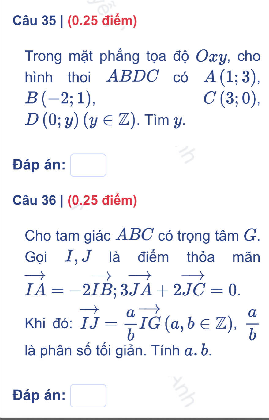 Trong mặt phẳng tọa độ Oxy, cho 
hình thoi ABDC có A(1;3),
B(-2;1),
C(3;0),
D(0;y)(y∈ Z). Tìm y. 
Đáp án: □ 
Câu 36 | (0.25 điểm) 
Cho tam giác ABC có trọng tâm G. 
Gọi I, J là điểm thỏa mãn
vector IA=-2vector IB; 3vector JA+2vector JC=0. 
Khi đó: vector IJ= a/b vector IG(a,b∈ Z),  a/b 
là phân số tối giản. Tính a. b. 
Đáp án: