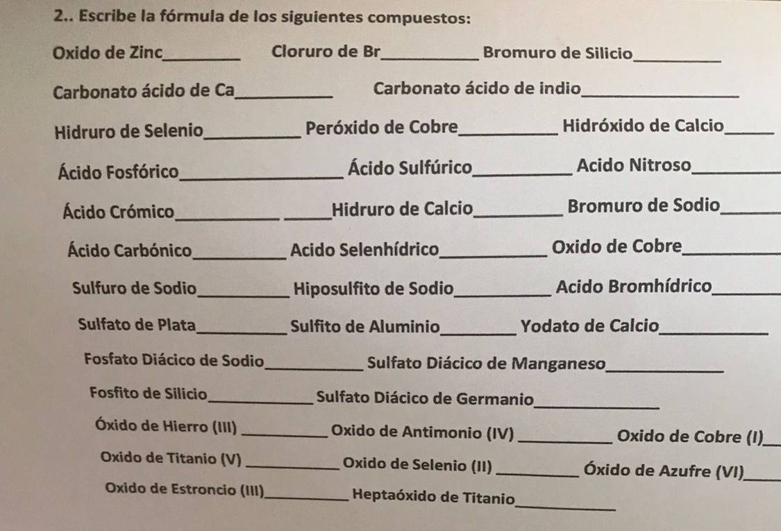 2.. Escribe la fórmula de los siguientes compuestos: 
Oxido de Zinc_ Cloruro de Br_ Bromuro de Silicio_ 
Carbonato ácido de Ca_ Carbonato ácido de indio_ 
Hidruro de Selenio _Peróxido de Cobre_ Hidróxido de Calcio_ 
Ácido Fosfórico_ Ácido Sulfúrico _Acido Nitroso_ 
Ácido Crómico_ _Hidruro de Calcio _Bromuro de Sodio_ 
Ácido Carbónico_ Acido Selenhídrico _Oxido de Cobre_ 
Sulfuro de Sodio_ Hiposulfito de Sodio,_ Acido Bromhídrico_ 
Sulfato de Plata _Sulfito de Aluminio _Yodato de Calcio_ 
Fosfato Diácico de Sodio_ Sulfato Diácico de Manganeso_ 
Fosfito de Silicio_ Sulfato Diácico de Germanio_ 
Óxido de Hierro (III) _Oxido de Antimonio (IV) _ Oxido de Cobre (I)_ 
Oxido de Titanio (V) _Oxido de Selenio (II) _ Óxido de Azufre (VI)_ 
_ 
Oxido de Estroncio (III) _ Heptaóxido de Titanio