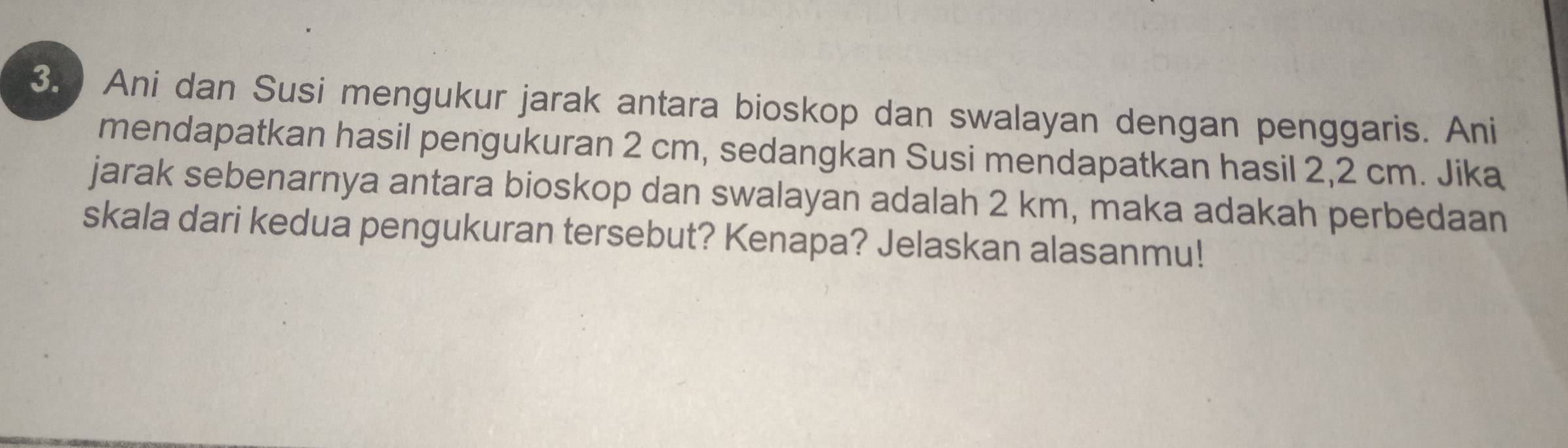 Ani dan Susi mengukur jarak antara bioskop dan swalayan dengan penggaris. Ani 
mendapatkan hasil pengukuran 2 cm, sedangkan Susi mendapatkan hasil 2,2 cm. Jika 
jarak sebenarnya antara bioskop dan swalayan adalah 2 km, maka adakah perbedaan 
skala dari kedua pengukuran tersebut? Kenapa? Jelaskan alasanmu!