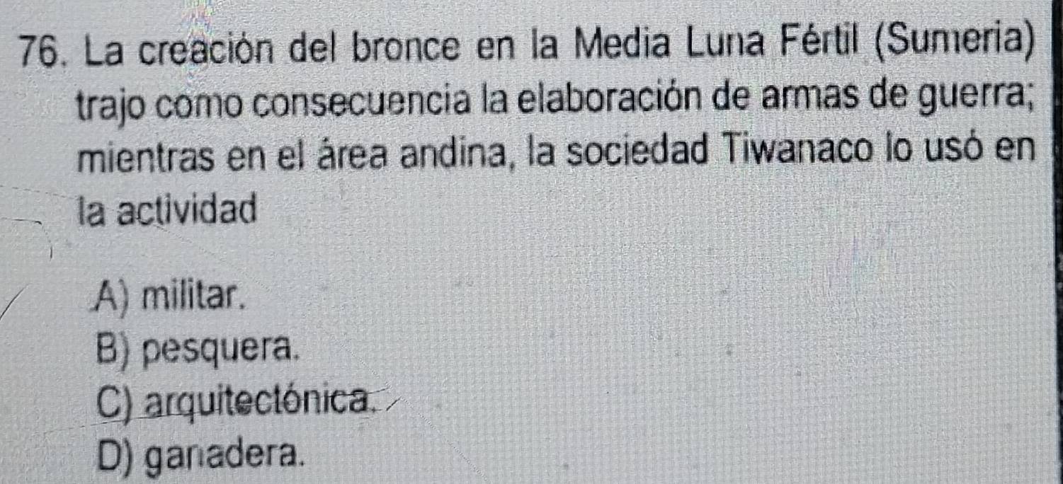 La creación del bronce en la Media Luna Fértil (Sumeria)
trajo como consecuencia la elaboración de armas de guerra;
mientras en el área andina, la sociedad Tiwanaco lo usó en
la actividad
A) militar.
B) pesquera.
C) arquitectónica.
D) ganadera.