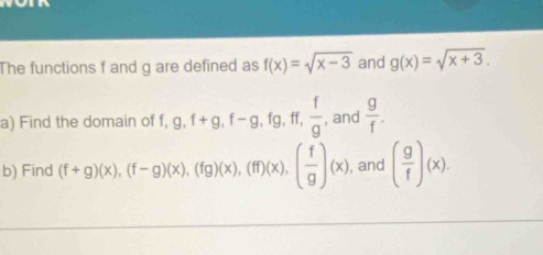 The functions f and g are defined as f(x)=sqrt(x-3) and g(x)=sqrt(x+3). 
a) Find the domain of f, g, f+g, f-g, fg, ff,  f/g  and  g/f . 
b) Find (f+g)(x), (f-g)(x), (fg)(x), (ff)(x), ( f/g )(x) , and ( g/f )(x).