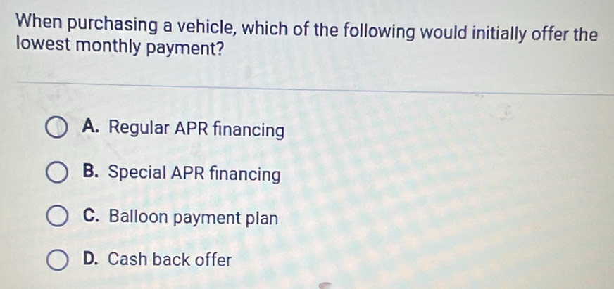 When purchasing a vehicle, which of the following would initially offer the
lowest monthly payment?
A. Regular APR financing
B. Special APR financing
C. Balloon payment plan
D. Cash back offer