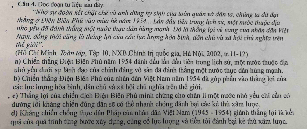 Đọc đoạn tư liệu sau đây: 
''Nhờ sự đoàn kết chặt chẽ và anh dũng hy sinh của toàn quân và dân ta, chúng ta đã đại 
thắng ở Điện Biên Phủ vào mùa hè năm 1954... Lần đầu tiên trong lịch sử, một nước thuộc địa 
nhỏ yếu đã đánh thắng một nước thực dân hùng mạnh. Đó là thắng lợi vẻ vang của nhân dân Việt 
Nam, đồng thời cũng là thắng lợi của các lực lượng hòa bình, dân chủ và xã hội chủ nghĩa trên 
thế giới'. 
(Hồ Chí Minh, Toàn tập, Tập 10, NXB Chính trị quốc gia, Hà Nội, 2002, tr.11-12) 
a) Chiến thắng Điện Biên Phủ năm 1954 đánh dấu lần đầu tiên trong lịch sử, một nước thuộc địa 
nhỏ yều dưới sự lãnh đạo của chính đảng vô sản đã đánh thắng một nước thực dân hùng mạnh. 
b) Chiến thắng Điện Biên Phủ của nhân dân Việt Nam năm 1954 đã góp phần vào thắng lợi của 
các lực lượng hòa bình, dân chủ và xã hội chủ nghĩa trên thế giới. 
, c) Thắng lợi của chiến dịch Điện Biên Phủ minh chứng cho chân lí một nước nhỏ yếu chỉ cần có 
đường lối kháng chiến đúng đắn sẽ có thể nhanh chóng đánh bại các kẻ thù xâm lược. 
d) Kháng chiến chống thực dân Pháp của nhân dân Việt Nam (1945 - 1954) giành thắng lợi là kết 
quả của quá trình từng bước xây dựng, củng cố lực lượng và tiến tới đánh bại kẻ thù xâm lược.