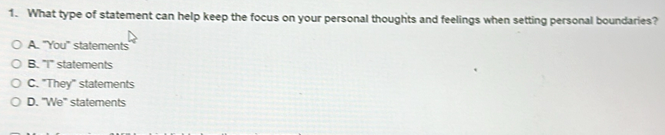 What type of statement can help keep the focus on your personal thoughts and feelings when setting personal boundaries?
A. "You" statements
B. "I" statements
C. "They" statements
D. 'We' statements