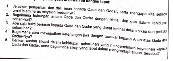 dun di bawán ini dengán tepat! 
1. Jelaskan pengertian dan dalil iman kepada Qada dan Qadar, serta mengapa kita sebaga 
umat Islam harus meyakini keduanya? 
2. Bagaimana hubungan antara Qada dan Qadar dengan ikhtiar dan doa dalam kehidupan 
sehari-hari? 
3. Apa saja bukti beriman kepada Qada dan Qadar yang dapat terlihat dalam sikap dan perilaku 
sehari-hari? 
4. Bagaimana cara mewujudkan ketenangan jiwa dengan tawakal kepada Allah atas Qada dan Qadar-Nya? 
5. Berikan contoh situasi dalam kehidupan sehari-hari yang mencerminkan keyakinan kepaa 
Qada dan Qadar, serta bagaimaṇa sikap yang tepat dalam menghadapi situasi tersebut?