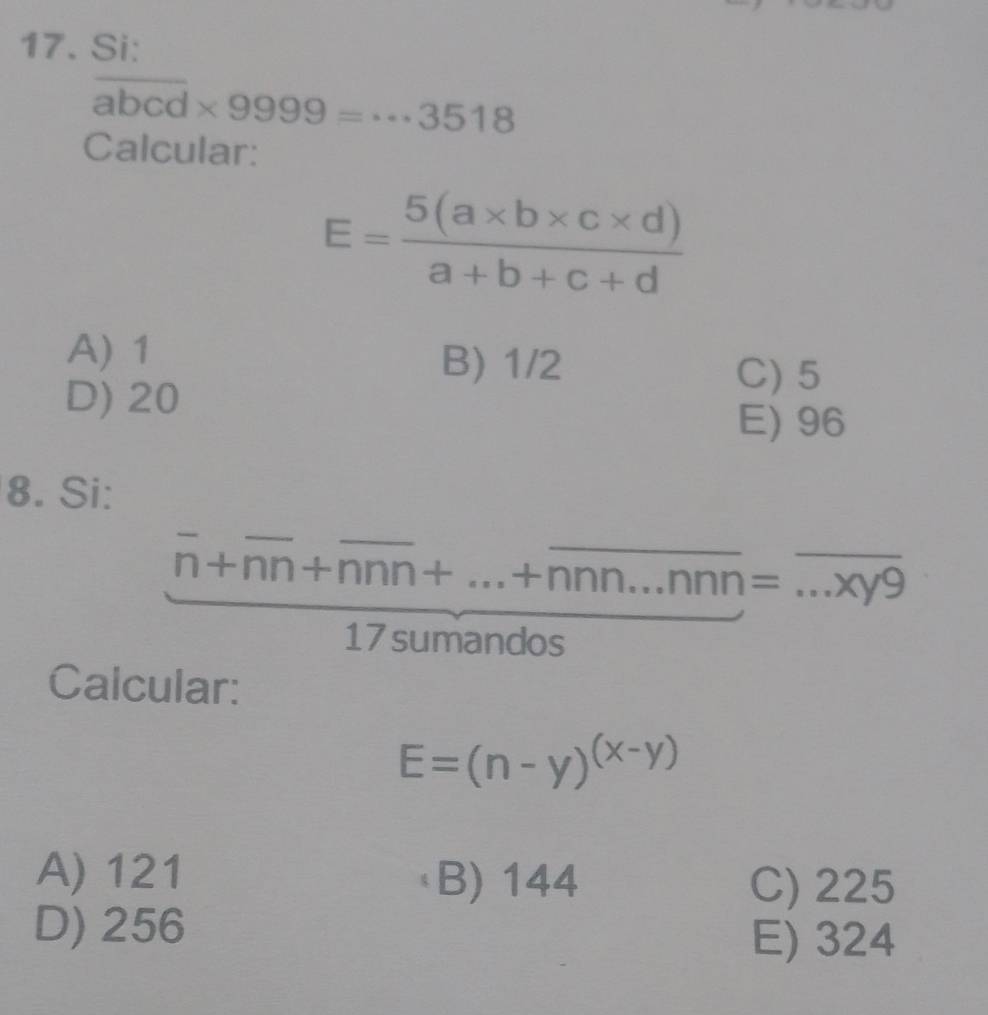 Si:
overline abcd* 9999=·s 3518
Calcular:
E= (5(a* b* c* d))/a+b+c+d 
A) 1 B) 1/2
D) 20
C) 5
E) 96
8. Si:
frac overline n+overline nn+overline nnn+...+overline nnn...nnn=...xy9
Calcular:
E=(n-y)^(x-y)
A) 121 B) 144 C) 225
D) 256
E) 324