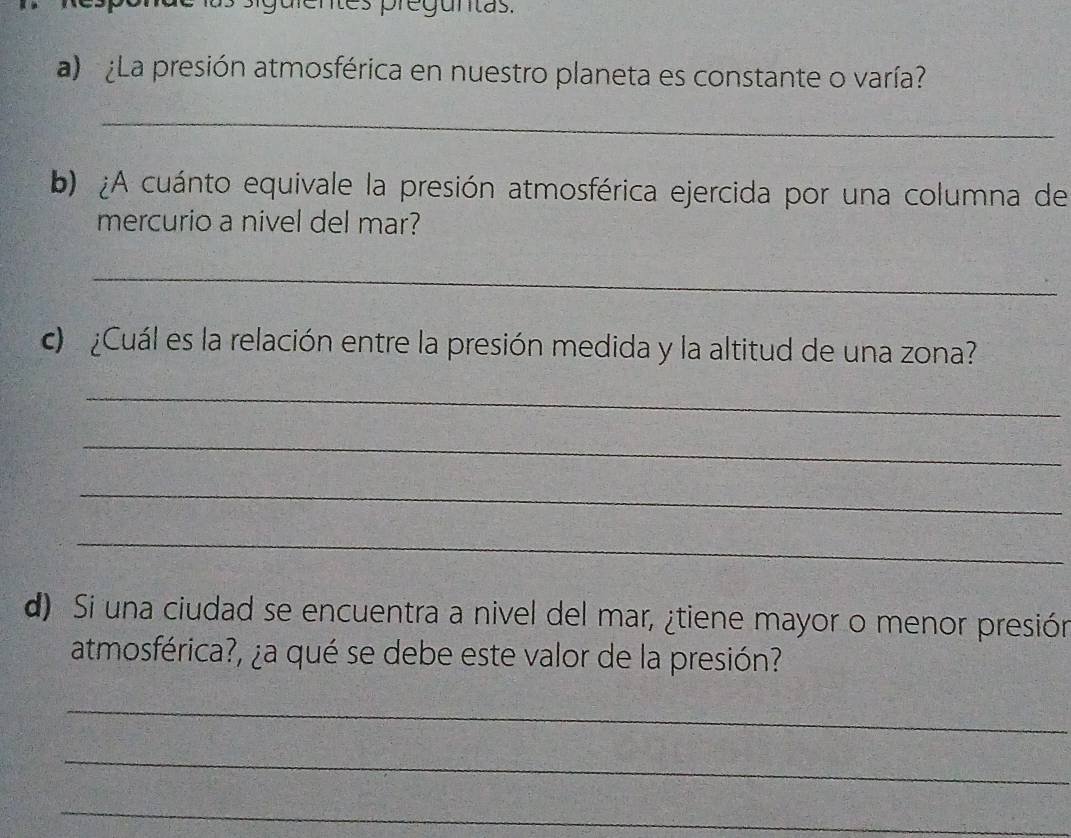 siguientes preguntas. 
a) ¿La presión atmosférica en nuestro planeta es constante o varía? 
_ 
b) ¿A cuánto equivale la presión atmosférica ejercida por una columna de 
mercurio a nivel del mar? 
_ 
c ¿Cuál es la relación entre la presión medida y la altitud de una zona? 
_ 
_ 
_ 
_ 
d) Si una ciudad se encuentra a nivel del mar, ¿tiene mayor o menor presión 
atmosférica?, ¿a qué se debe este valor de la presión? 
_ 
_ 
_