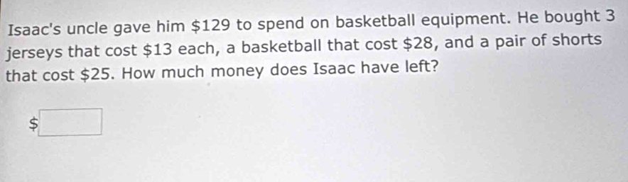 Isaac's uncle gave him $129 to spend on basketball equipment. He bought 3
jerseys that cost $13 each, a basketball that cost $28, and a pair of shorts 
that cost $25. How much money does Isaac have left?
$□