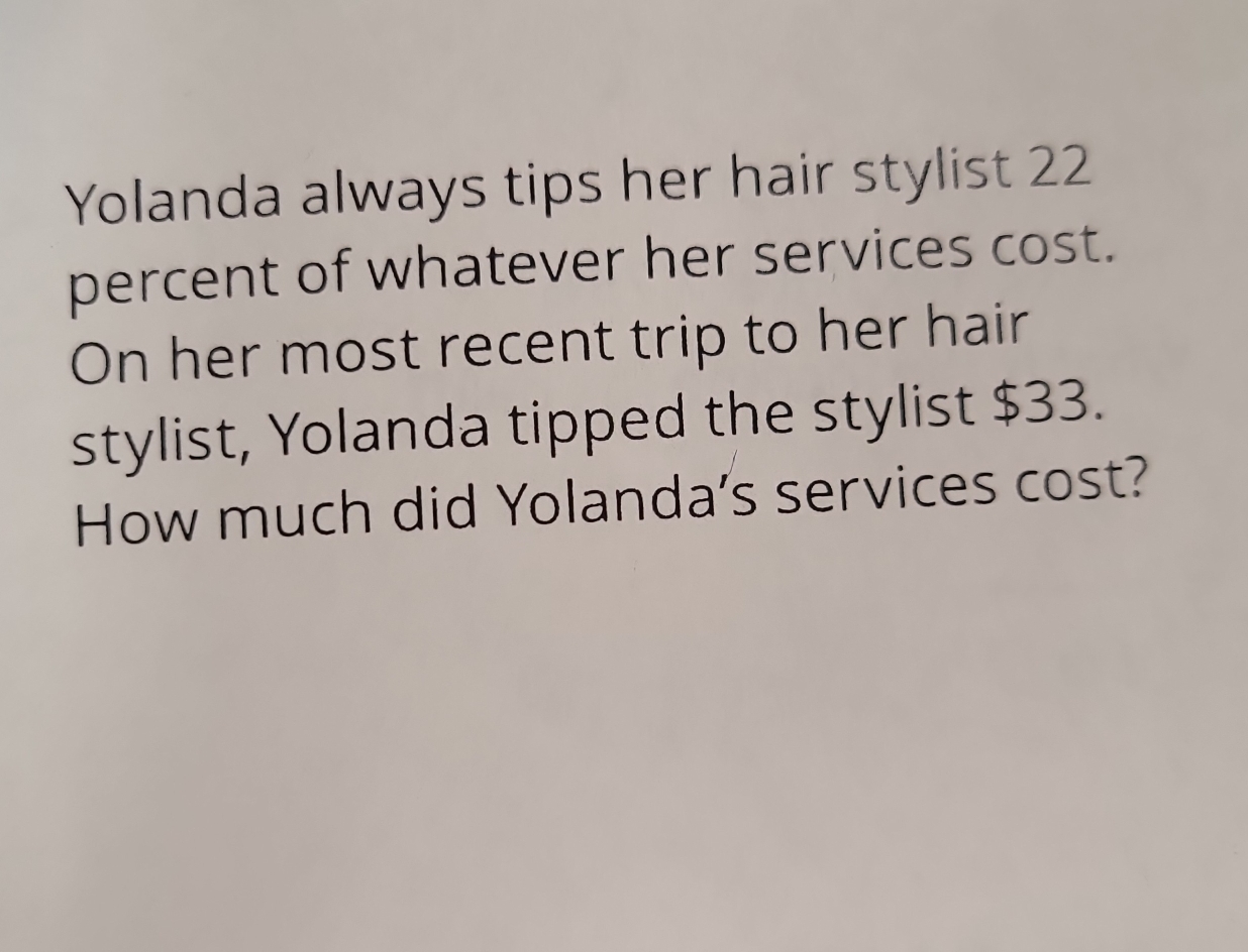 Yolanda always tips her hair stylist 22
percent of whatever her services cost. 
On her most recent trip to her hair 
stylist, Yolanda tipped the stylist $33. 
How much did Yolanda's services cost?