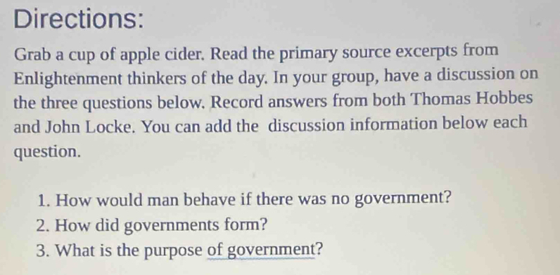 Directions: 
Grab a cup of apple cider. Read the primary source excerpts from 
Enlightenment thinkers of the day. In your group, have a discussion on 
the three questions below. Record answers from both Thomas Hobbes 
and John Locke. You can add the discussion information below each 
question. 
1. How would man behave if there was no government? 
2. How did governments form? 
3. What is the purpose of government?