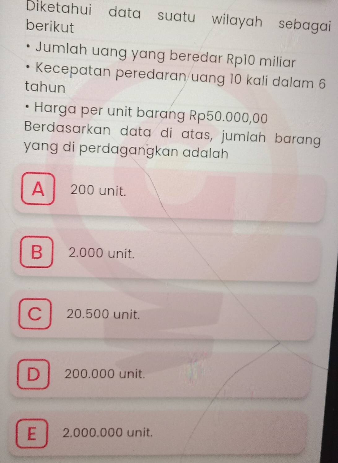 Diketahui data suatu wilayah sebagai
berikut
Jumlah uang yang beredar Rp10 miliar
Kecepatan peredaran uang 10 kali dalam 6
tahun
Harga per unit barang Rp50.000,00
Berdasarkan data di atas, jumlah barang
yang di perdagangkan adalah
A 200 unit.
B 2.000 unit.
C 20.500 unit.
Dl 200.000 unit.
E | 2.000.000 unit.