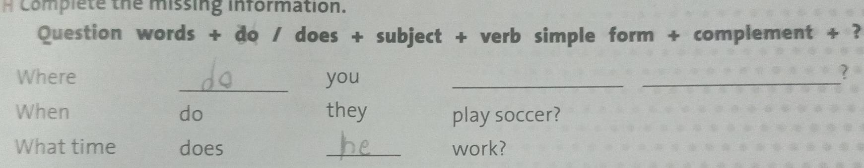 Complete the missing information. 
Question words + do / does + subject + verb simple form + complement + ? 
_ 
Where you_ 
_ 
? 
When do they play soccer? 
What time does _work?