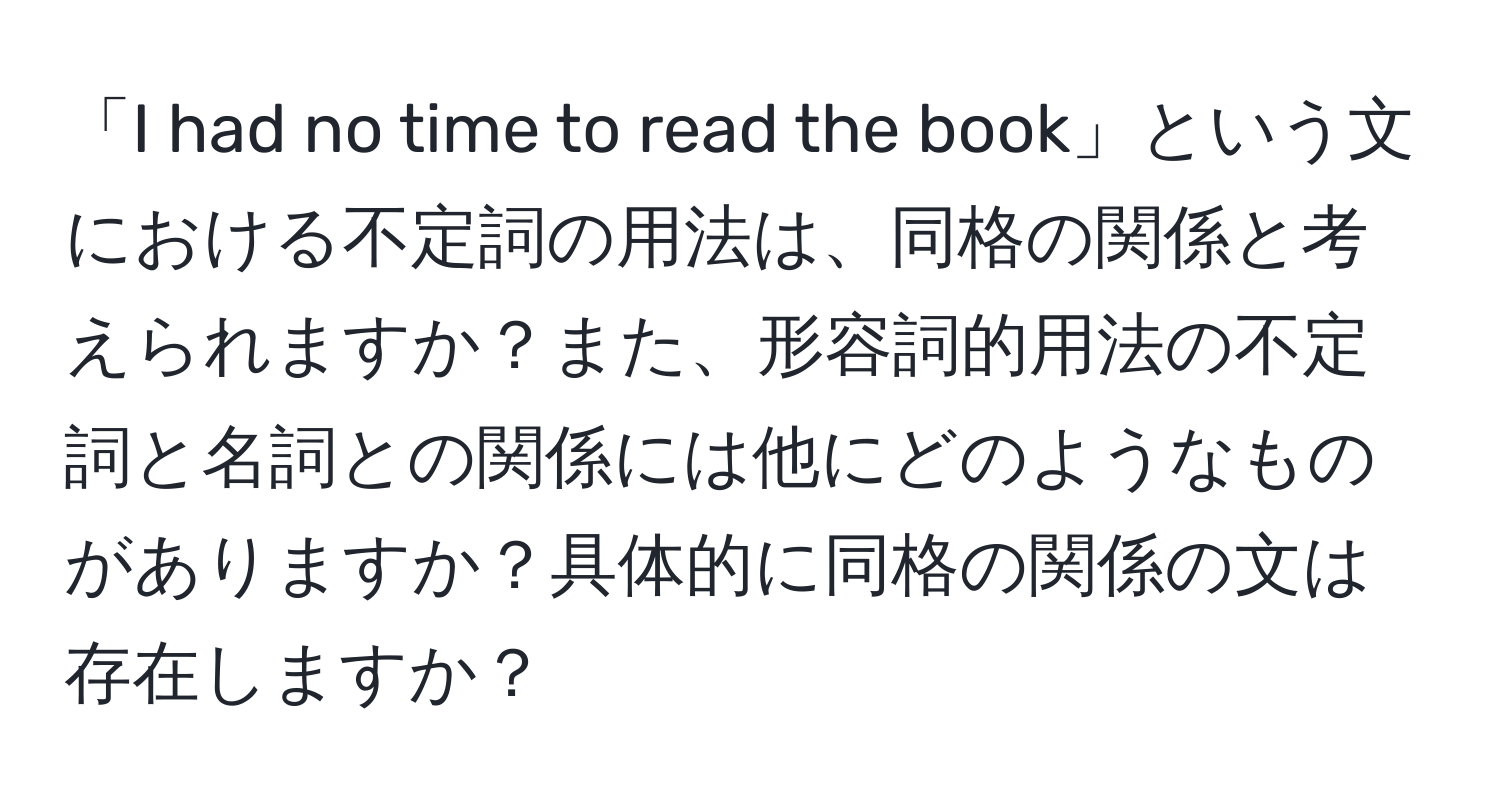 「I had no time to read the book」という文における不定詞の用法は、同格の関係と考えられますか？また、形容詞的用法の不定詞と名詞との関係には他にどのようなものがありますか？具体的に同格の関係の文は存在しますか？