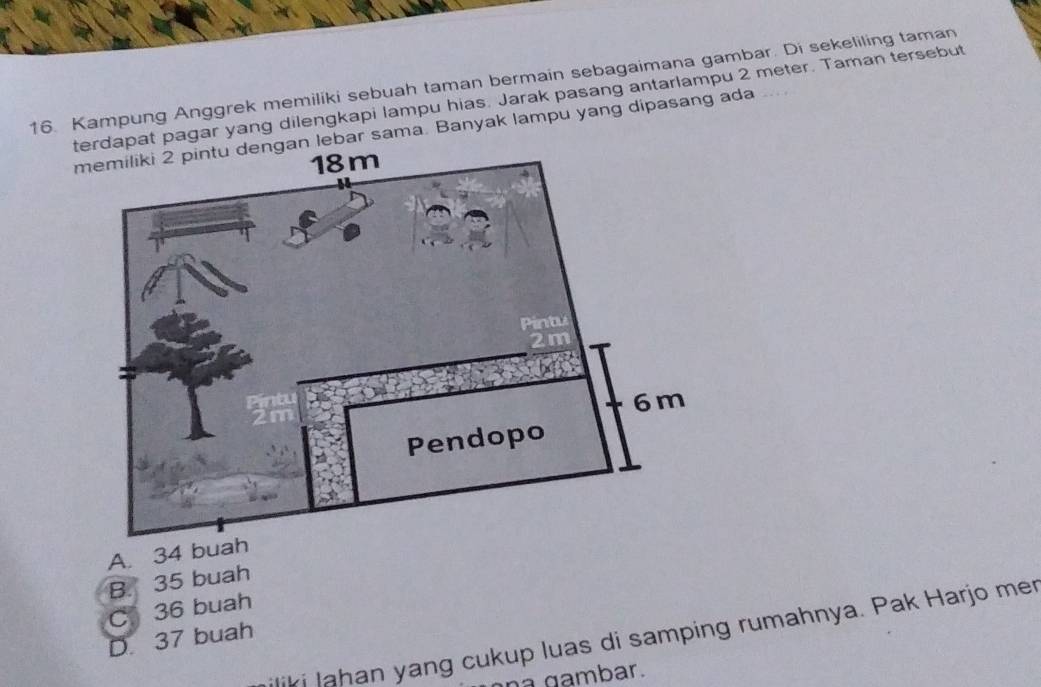 Kampung Anggrek memiliki sebuah taman bermain sebagaimana gambar. Di sekeliling taman
tapat pagar yang dilengkapi lampu hias. Jarak pasang antarlampu 2 meter. Taman tersebut
m lebar sama. Banyak lampu yang dipasang ada
A. 34 buah
B. 35 buah
C 36 buah
iliki lahan yang cukup luas di samping rumahnya. Pak Harjo mer
D. 37 buah
a gambar.