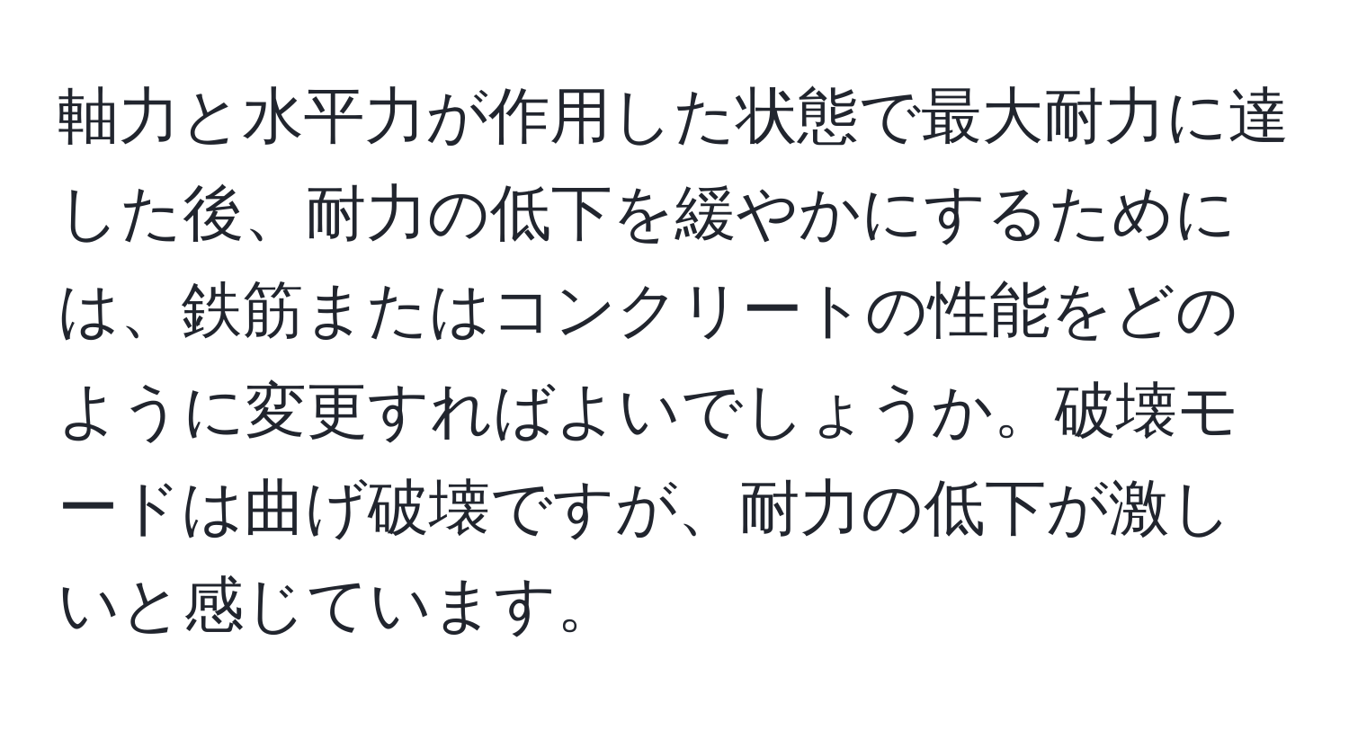 軸力と水平力が作用した状態で最大耐力に達した後、耐力の低下を緩やかにするためには、鉄筋またはコンクリートの性能をどのように変更すればよいでしょうか。破壊モードは曲げ破壊ですが、耐力の低下が激しいと感じています。