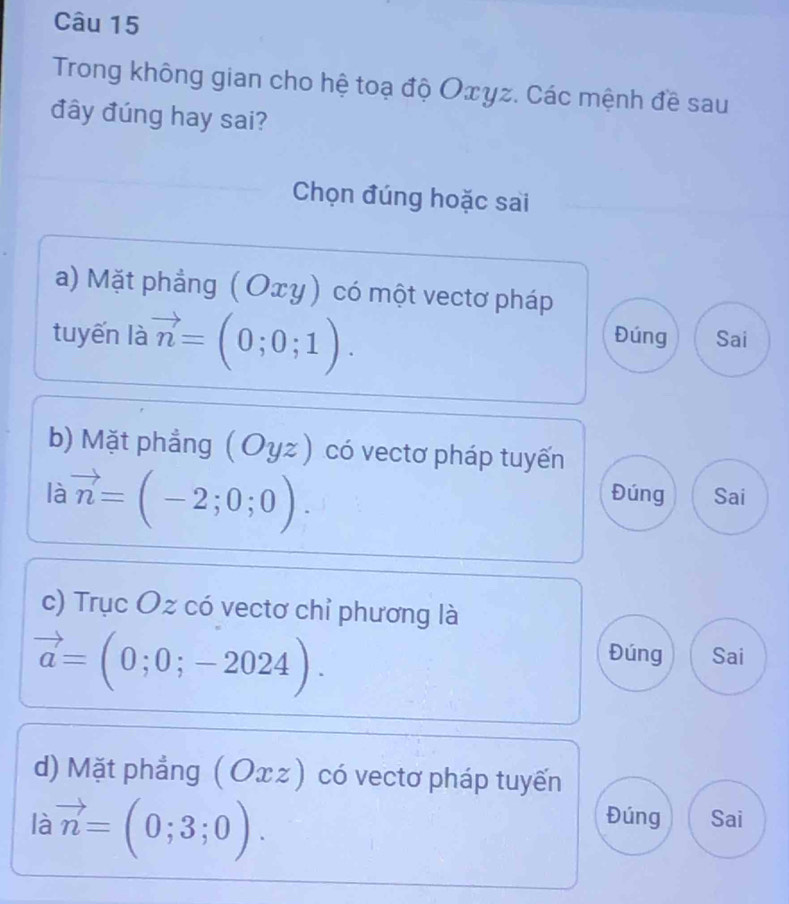 Trong không gian cho hệ toạ độ Oxyz. Các mệnh đề sau
đây đúng hay sai?
Chọn đúng hoặc sai
a) Mặt phẳng (Οxγ) có một vectơ pháp
tuyến là vector n=(0;0;1). Đúng Sai
b) Mặt phẳng ( U yz ) có vectơ pháp tuyến
là vector n=(-2;0;0). Đúng Sai
c) Trục Oz có vectơ chỉ phương là
vector a=(0;0;-2024).
Đúng Sai
d) Mặt phẳng (Oxz) có vectơ pháp tuyến
là vector n=(0;3;0).
Đúng Sai