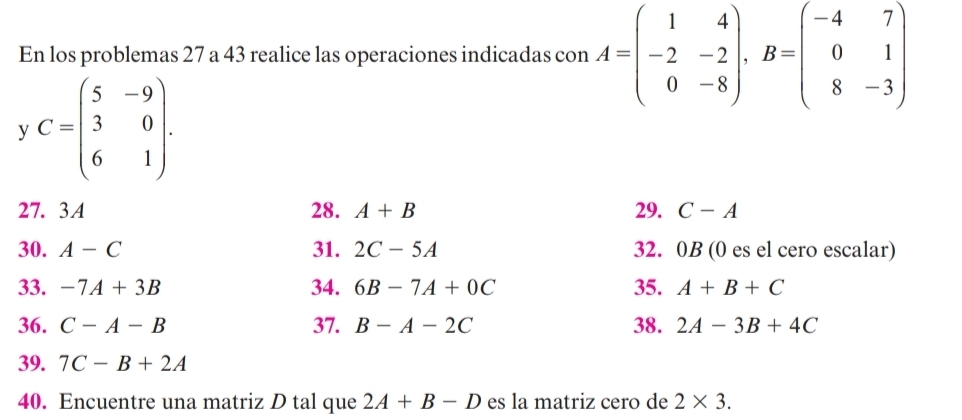 En los problemas 27 a 43 realice las operaciones indicadas con A=beginpmatrix 1&4 -2&-2 0&-8endpmatrix , B=beginpmatrix -4&7 0&1 8&-3endpmatrix
y C=beginpmatrix 5&-9 3&0 6&1endpmatrix. 
27. 3A 28. A+B 29. C-A
30. A-C 31. 2C-5A 32. 0B (0 es el cero escalar) 
33. -7A+3B 34. 6B-7A+0C 35. A+B+C
36. C-A-B 37. B-A-2C 38. 2A-3B+4C
39. 7C-B+2A
40. Encuentre una matriz D tal que 2A+B-D es la matriz cero de 2* 3.