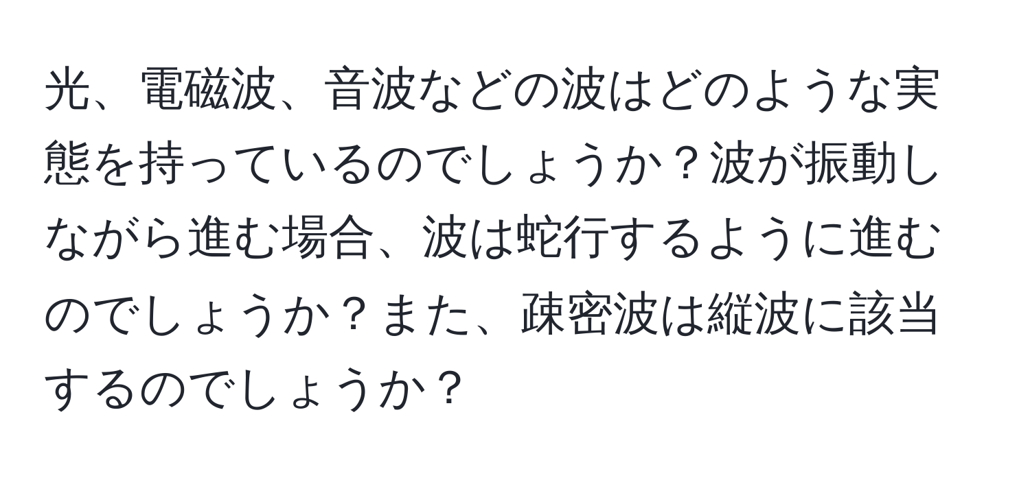 光、電磁波、音波などの波はどのような実態を持っているのでしょうか？波が振動しながら進む場合、波は蛇行するように進むのでしょうか？また、疎密波は縦波に該当するのでしょうか？