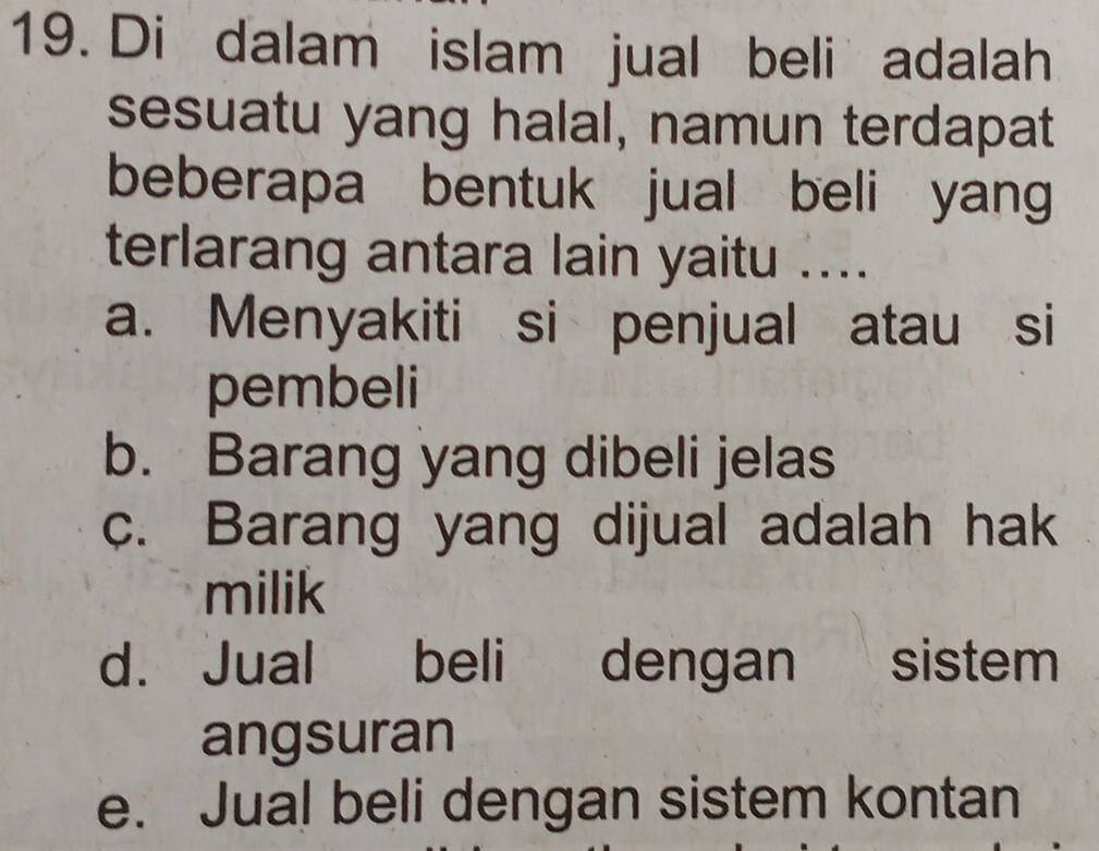 Di dalam islam jual beli adalah
sesuatu yang halal, namun terdapat
beberapa bentuk jual beli yang
terlarang antara lain yaitu ....
a. Menyakiti si penjual atau si
pembeli
b. Barang yang dibeli jelas
c. Barang yang dijual adalah hak
milik
d. Jual beli dengan sistem
angsuran
e. Jual beli dengan sistem kontan