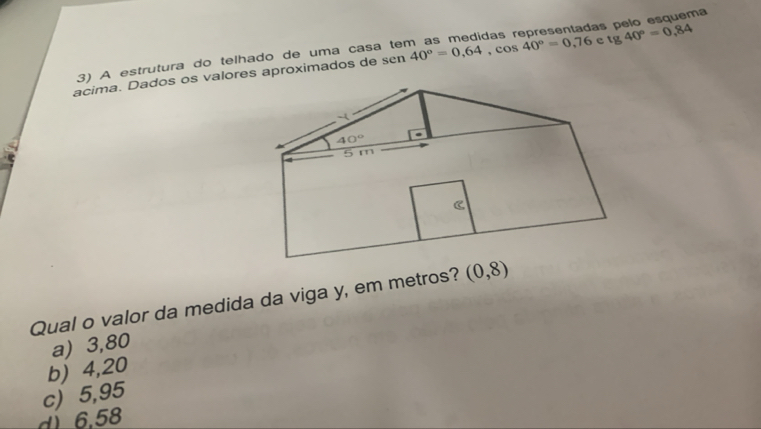 tg 40°=0,84
acima. Dados os valores aproximados de sen 40°=0,64,cos 40°=0,76 c as pelo esquema
3) A estrutura do telhado de uma casá
Qual o valor da medida da viga y, em metros? (0,8)
a) 3,80
b) 4,20
c) 5,95
d 6.58