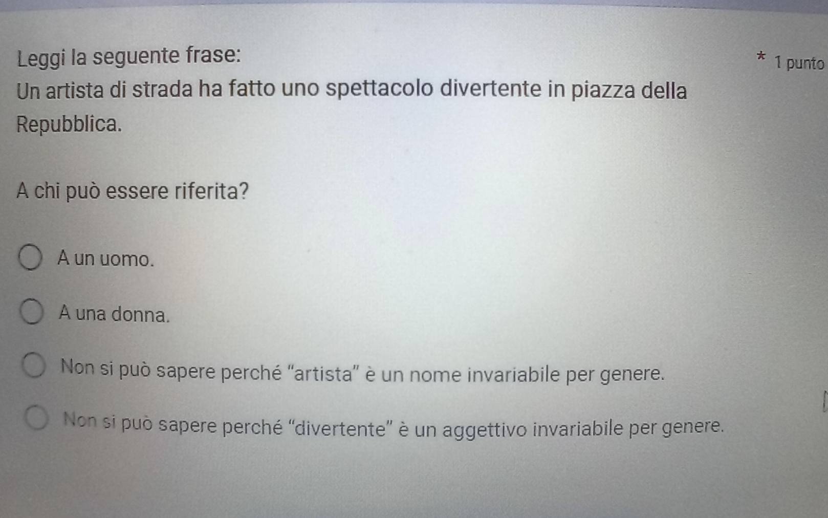 Leggi la seguente frase:
1 punto
Un artista di strada ha fatto uno spettacolo divertente in piazza della
Repubblica.
A chi può essere riferita?
A un uomo.
A una donna.
Non si può sapere perché ''artista” è un nome invariabile per genere.
Non si può sapere perché “divertente” è un aggettivo invariabile per genere.