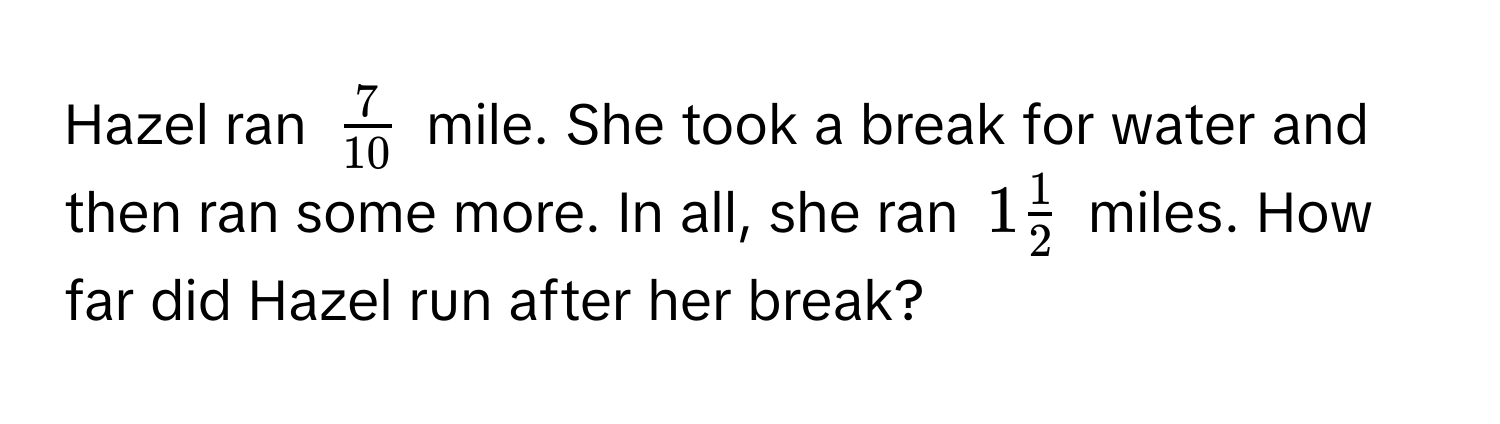 Hazel ran $ 7/10 $ mile. She took a break for water and then ran some more. In all, she ran $1 1/2 $ miles. How far did Hazel run after her break?