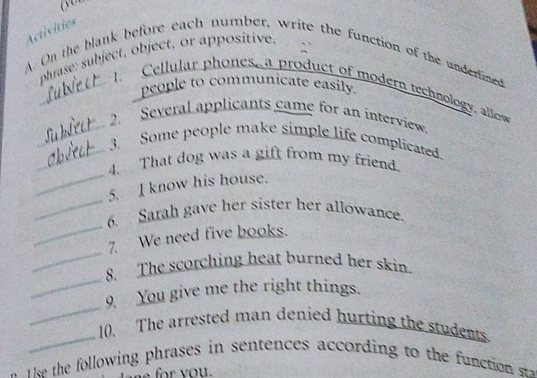 Activities 
phrase: subject, object, or appositive. 
A. On the blank before each number, write the function of the underlined 
people to communicate easily. 
_Cellular phones a product of modern technology, allow 
2. Several applicants came for an interview. 
_3. Some people make simple life complicated. 
_ 
_4. That dog was a gift from my friend. 
_ 
5. I know his house. 
_ 
6. Sarah gave her sister her allowance. 
_ 
7. We need five books. 
_ 
8. The scorching heat burned her skin. 
_ 
9 You give me the right things. 
_ 
10. The arrested man denied hurting the students. 
s he o lowing phrases in sentences according to the function s