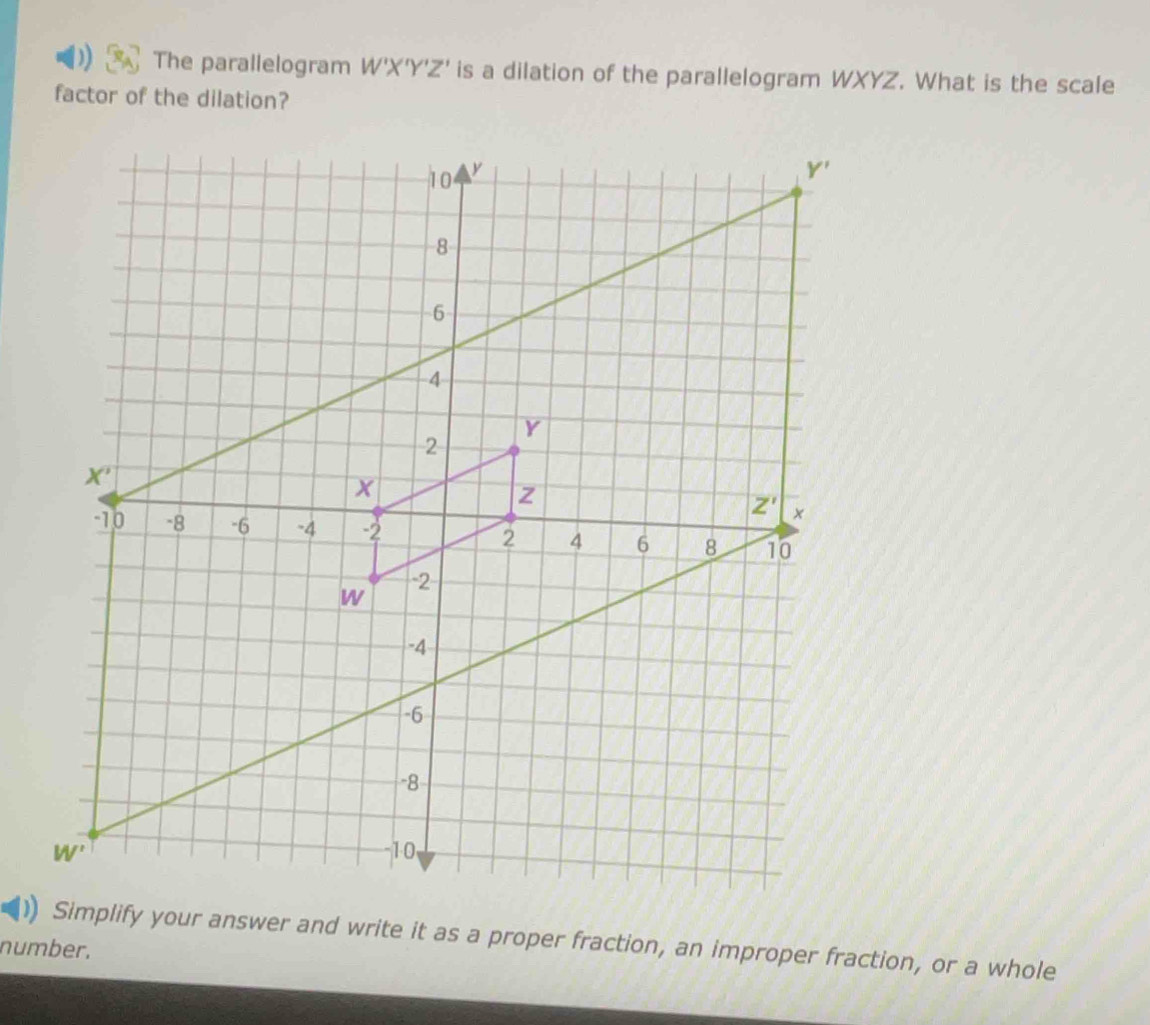 The parallelogram W'X'Y'Z' is a dilation of the parallelogram WXYZ. What is the scale
factor of the dilation?
Simplify your answer and write it as a proper fraction, an improper fraction, or a whole
number.