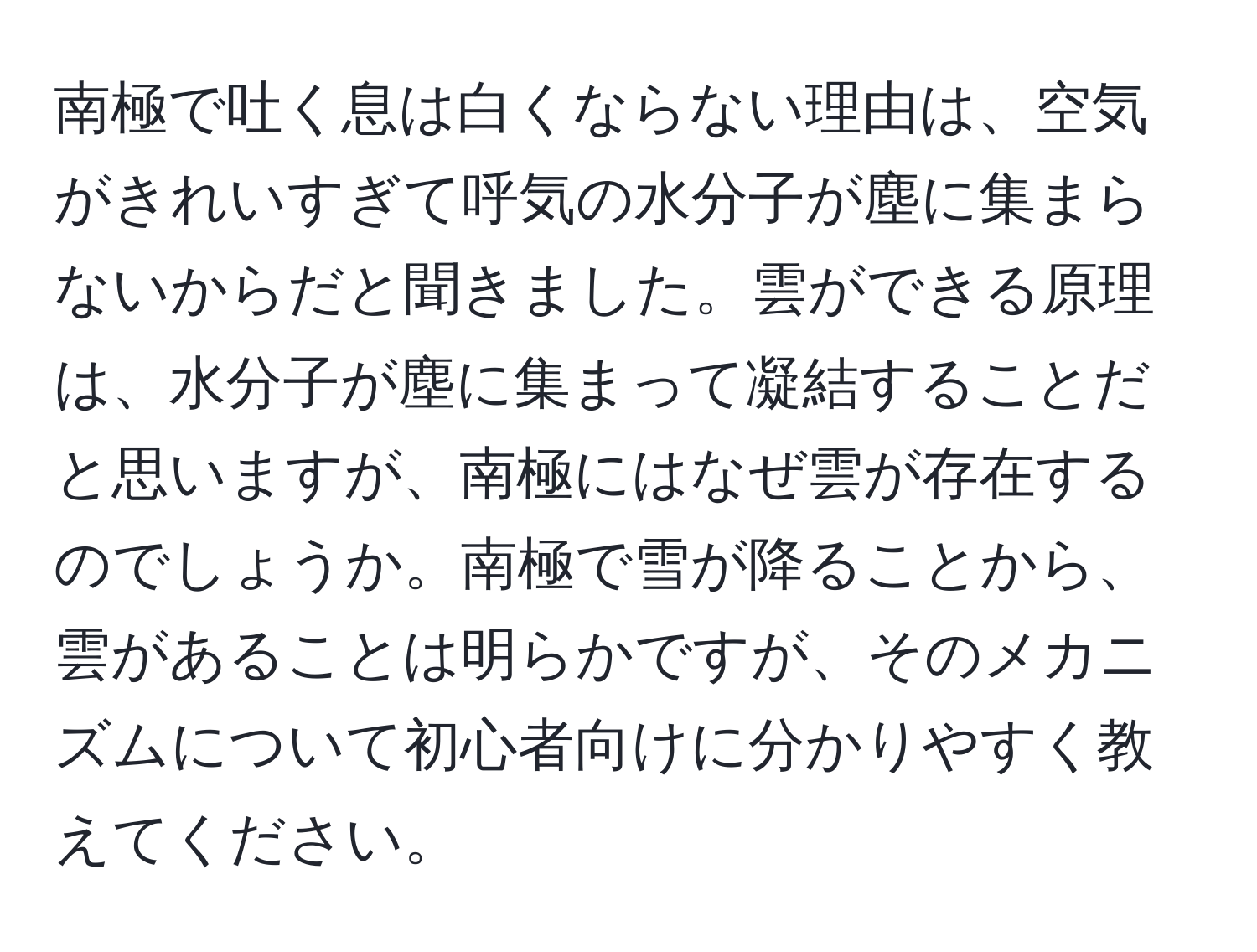 南極で吐く息は白くならない理由は、空気がきれいすぎて呼気の水分子が塵に集まらないからだと聞きました。雲ができる原理は、水分子が塵に集まって凝結することだと思いますが、南極にはなぜ雲が存在するのでしょうか。南極で雪が降ることから、雲があることは明らかですが、そのメカニズムについて初心者向けに分かりやすく教えてください。